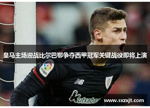 皇马主场迎战比尔巴鄂争夺西甲冠军关键战役即将上演